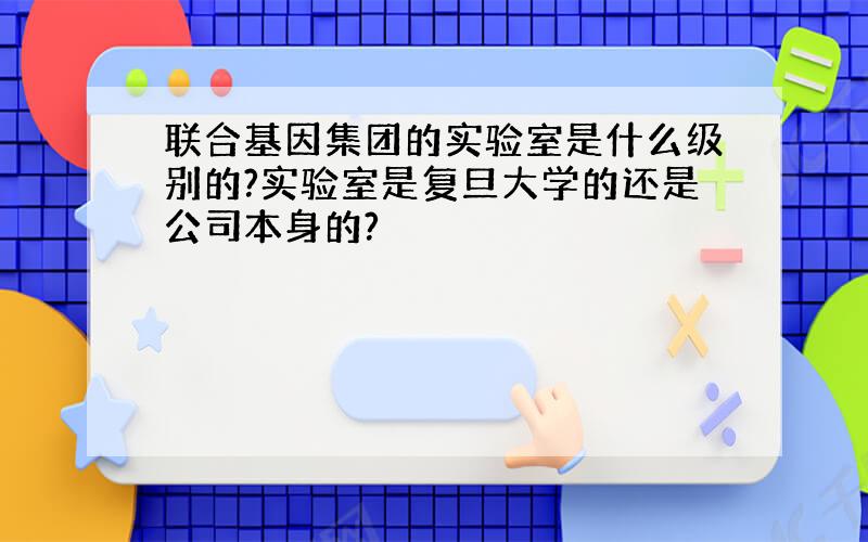 联合基因集团的实验室是什么级别的?实验室是复旦大学的还是公司本身的?