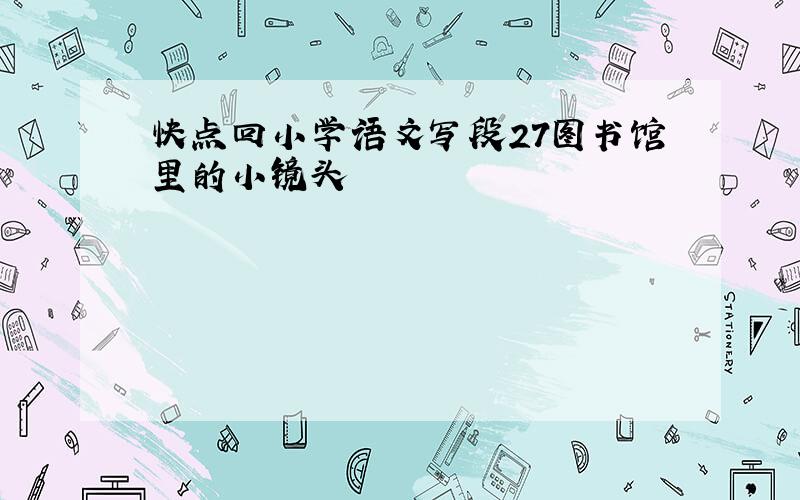 快点回小学语文写段27图书馆里的小镜头