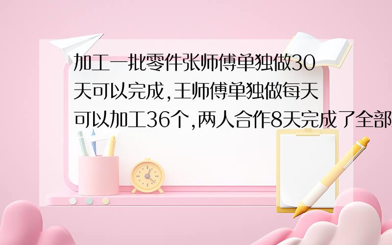 加工一批零件张师傅单独做30天可以完成,王师傅单独做每天可以加工36个,两人合作8天完成了全部工作的三分