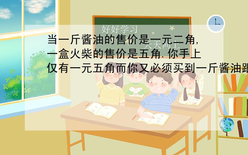 当一斤酱油的售价是一元二角,一盒火柴的售价是五角.你手上仅有一元五角而你又必须买到一斤酱油跟整盒火柴时,你会如何分配你手