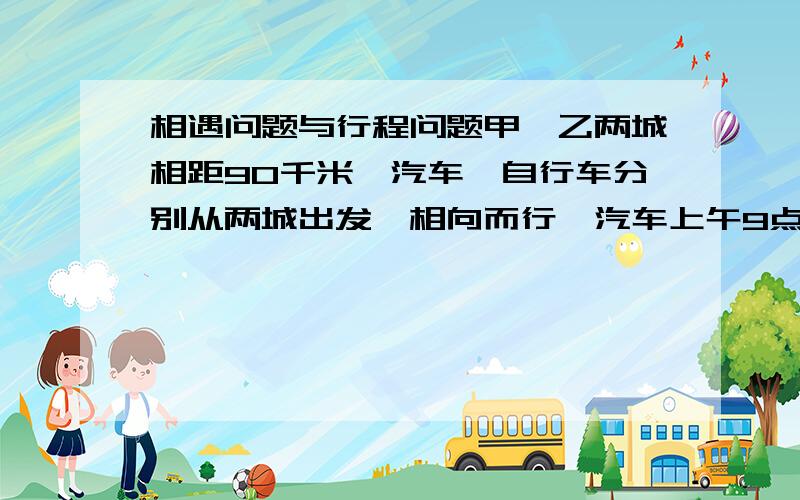 相遇问题与行程问题甲、乙两城相距90千米,汽车、自行车分别从两城出发,相向而行,汽车上午9点出发,自行车上午8点出发,在