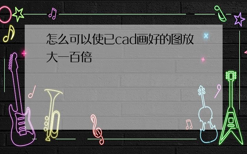 怎么可以使已cad画好的图放大一百倍