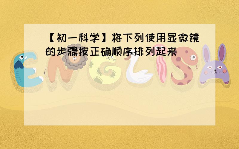 【初一科学】将下列使用显微镜的步骤按正确顺序排列起来