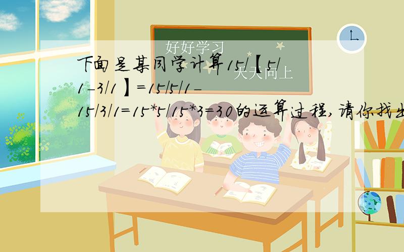 下面是某同学计算15/【5/1-3/1】=15/5/1-15/3/1=15*5/15*3=30的运算过程,请你找出错误的