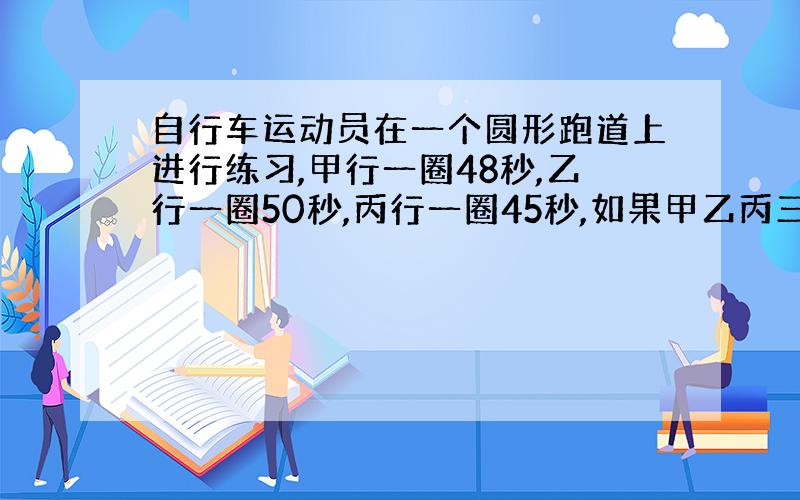 自行车运动员在一个圆形跑道上进行练习,甲行一圈48秒,乙行一圈50秒,丙行一圈45秒,如果甲乙丙三个人同