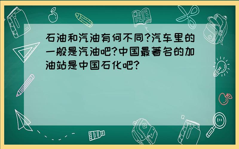 石油和汽油有何不同?汽车里的一般是汽油吧?中国最著名的加油站是中国石化吧?