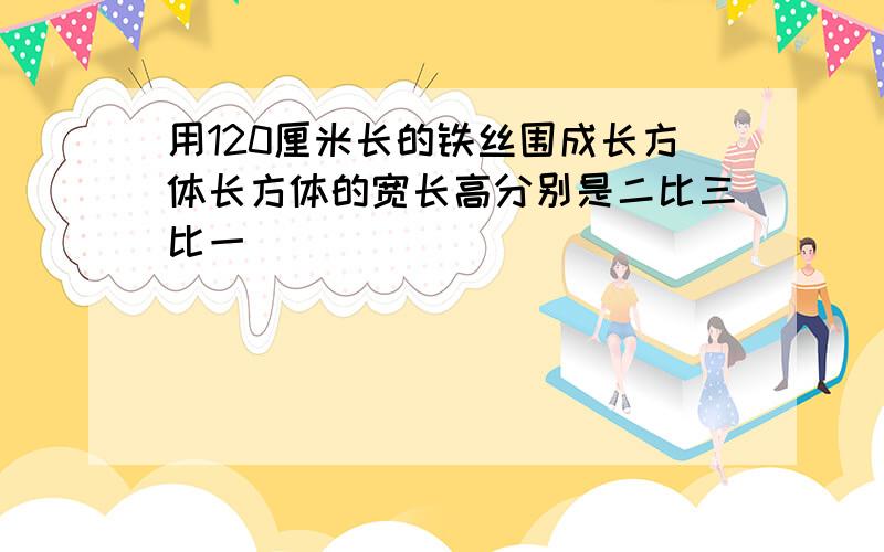 用120厘米长的铁丝围成长方体长方体的宽长高分别是二比三比一