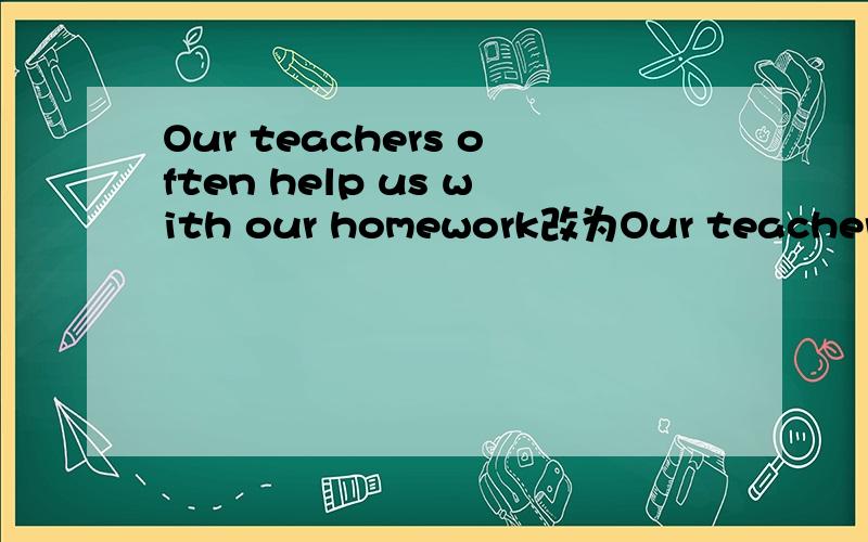 Our teachers often help us with our homework改为Our teachers o