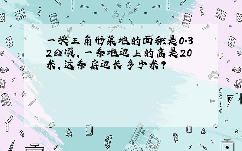 一块三角形菜地的面积是0.32公顷,一条地边上的高是20米,这条底边长多少米?