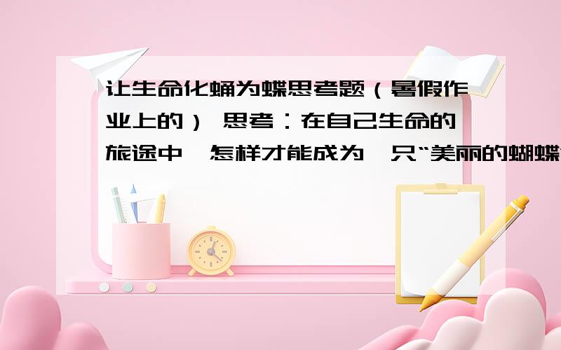 让生命化蛹为蝶思考题（暑假作业上的） 思考：在自己生命的旅途中,怎样才能成为一只“美丽的蝴蝶”