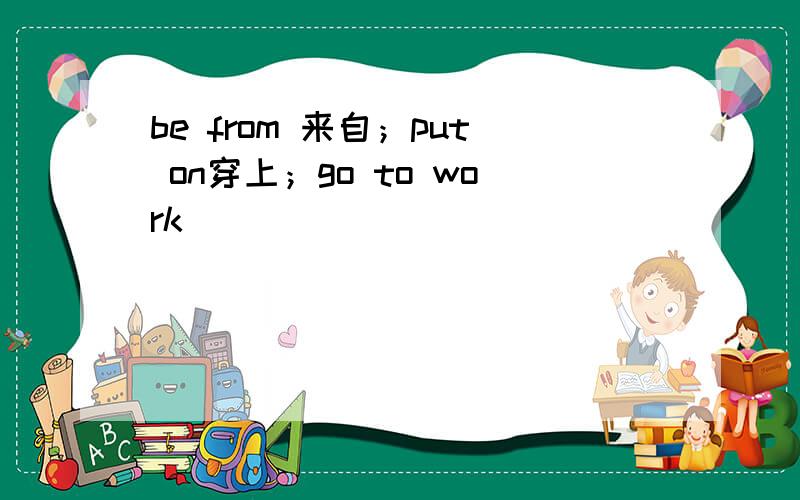 be from 来自；put on穿上；go to work