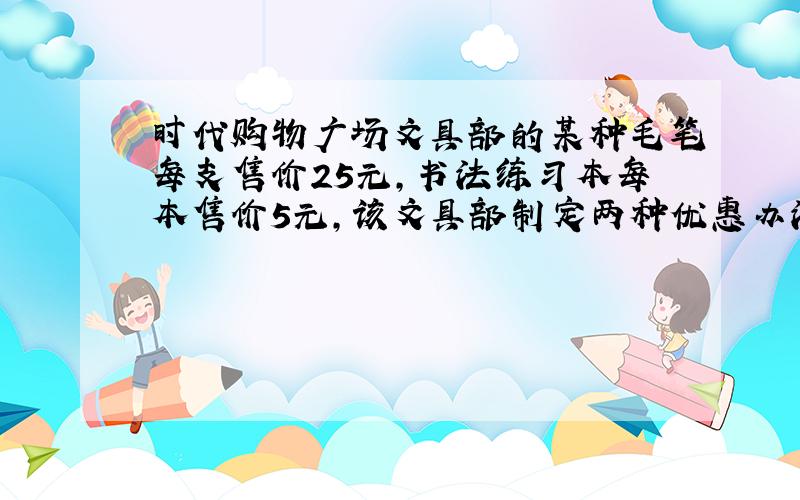 时代购物广场文具部的某种毛笔每支售价25元,书法练习本每本售价5元,该文具部制定两种优惠办法,A买一支毛笔就赠送一本书法