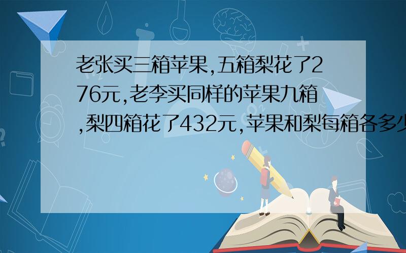 老张买三箱苹果,五箱梨花了276元,老李买同样的苹果九箱,梨四箱花了432元,苹果和梨每箱各多少元?