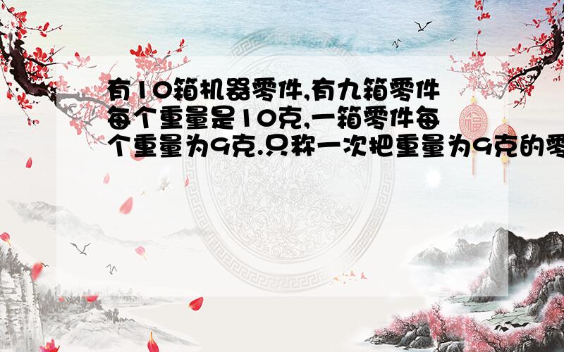 有10箱机器零件,有九箱零件每个重量是10克,一箱零件每个重量为9克.只称一次把重量为9克的零件区分开