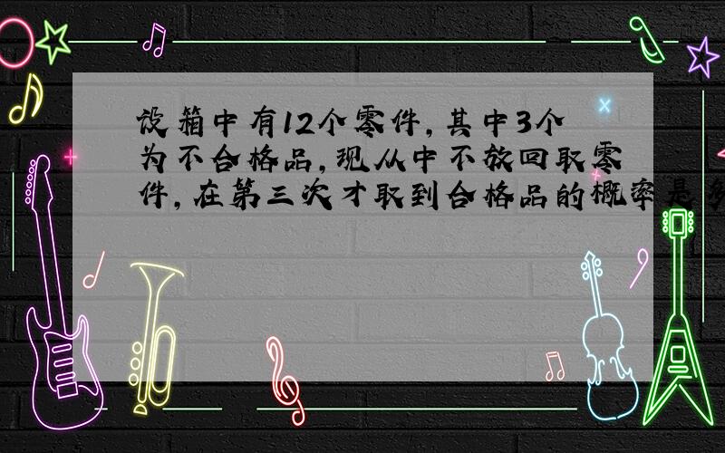 设箱中有12个零件,其中3个为不合格品,现从中不放回取零件,在第三次才取到合格品的概率是多少