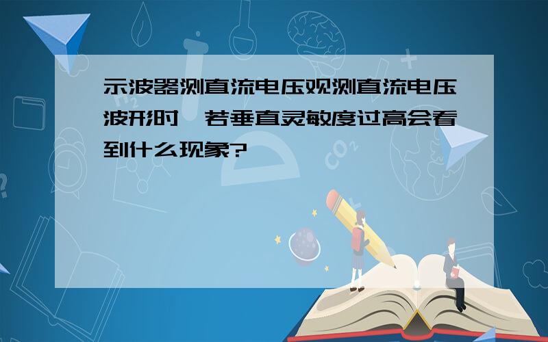 示波器测直流电压观测直流电压波形时,若垂直灵敏度过高会看到什么现象?