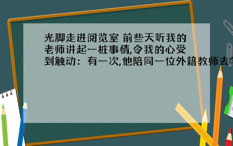 光脚走进阅览室 前些天听我的老师讲起一桩事情,令我的心受到触动：有一次,他陪同一位外籍教师去学校的