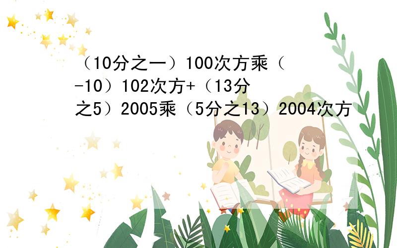 （10分之一）100次方乘（-10）102次方+（13分之5）2005乘（5分之13）2004次方