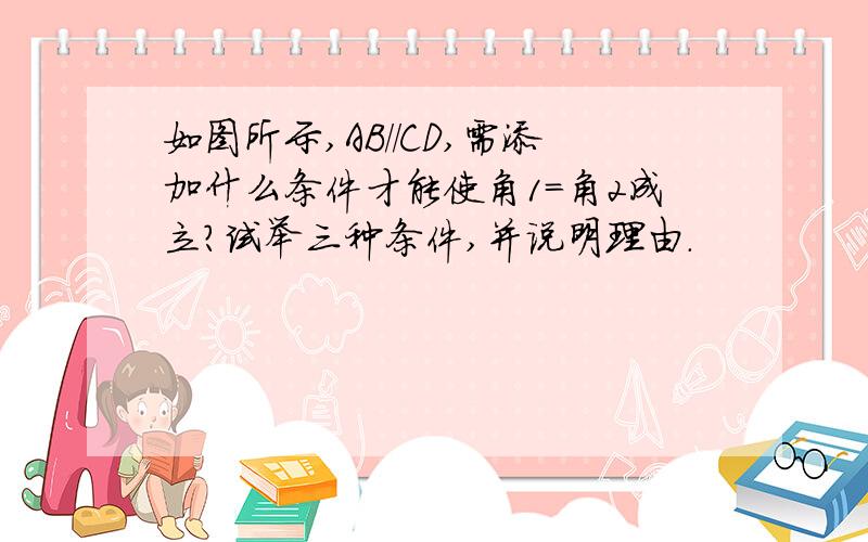 如图所示,AB//CD,需添加什么条件才能使角1=角2成立?试举三种条件,并说明理由.