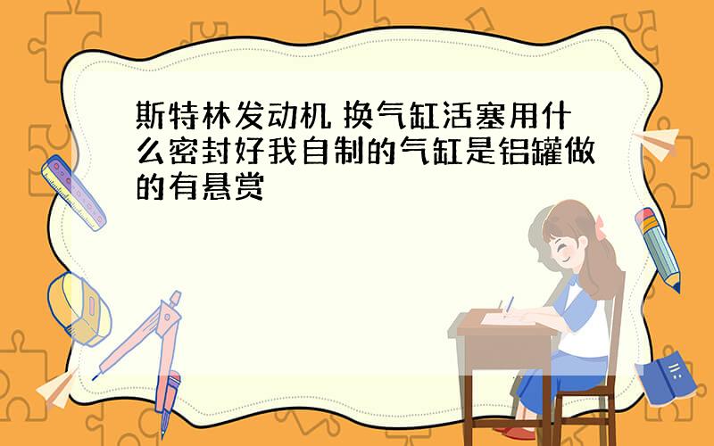 斯特林发动机 换气缸活塞用什么密封好我自制的气缸是铝罐做的有悬赏