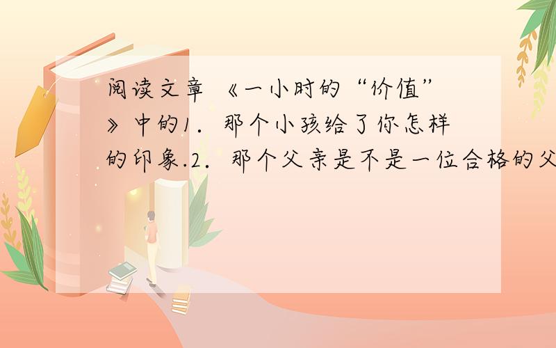 阅读文章 《一小时的“价值”》中的1．那个小孩给了你怎样的印象.2．那个父亲是不是一位合格的父亲?3．联系上下文,说说孩