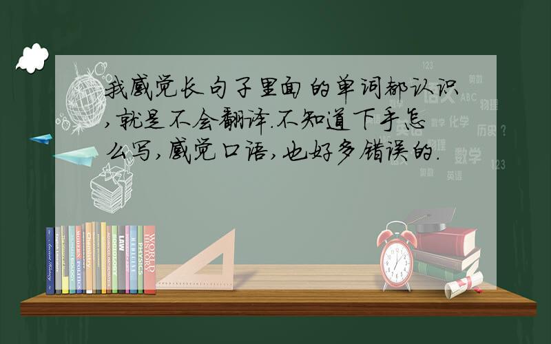 我感觉长句子里面的单词都认识,就是不会翻译.不知道下手怎么写,感觉口语,也好多错误的.