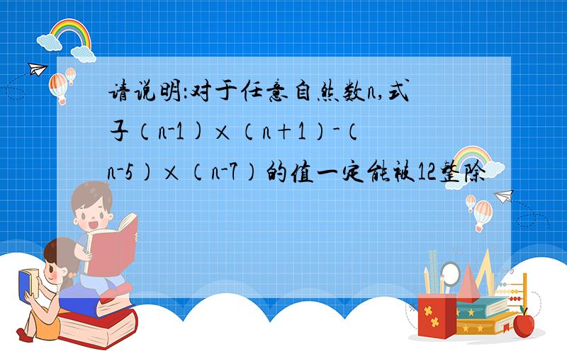 请说明：对于任意自然数n,式子（n-1)×（n+1）-（n-5）×（n-7）的值一定能被12整除