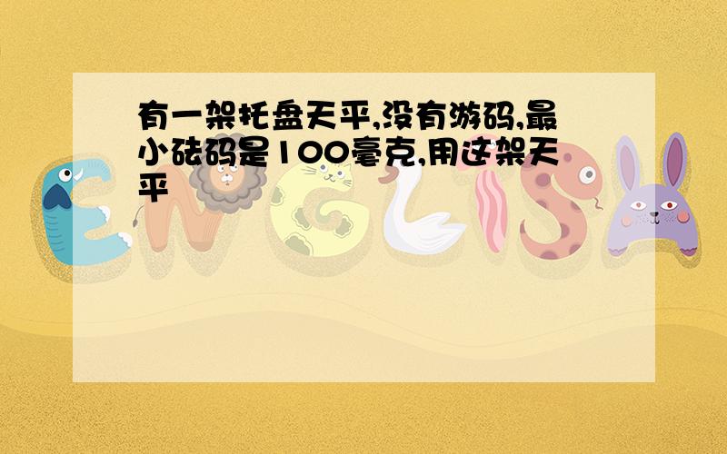 有一架托盘天平,没有游码,最小砝码是100毫克,用这架天平