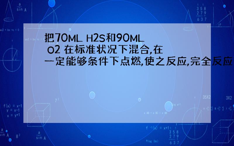 把70ML H2S和90ML O2 在标准状况下混合,在一定能够条件下点燃,使之反应,完全反应后恢复到原来状况时,可得S