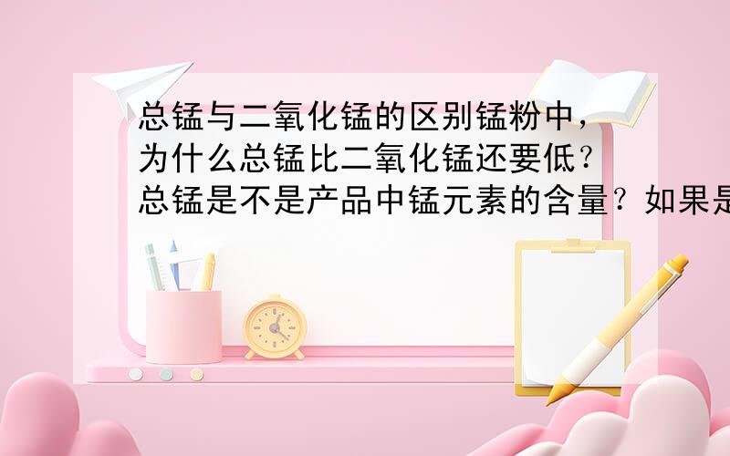 总锰与二氧化锰的区别锰粉中，为什么总锰比二氧化锰还要低？总锰是不是产品中锰元素的含量？如果是的话应该比二氧化锰还要多才对