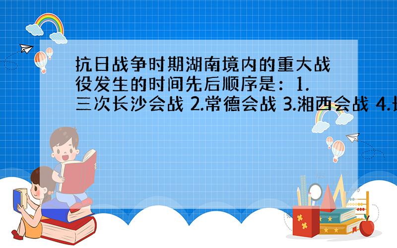 抗日战争时期湖南境内的重大战役发生的时间先后顺序是：1.三次长沙会战 2.常德会战 3.湘西会战 4.长衡会战