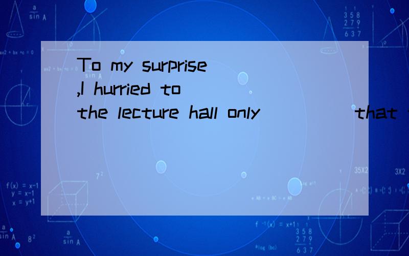 To my surprise,I hurried to the lecture hall only_____that t