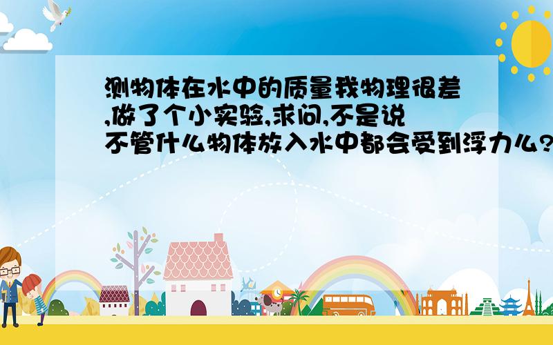 测物体在水中的质量我物理很差,做了个小实验,求问,不是说不管什么物体放入水中都会受到浮力么?为什么我把被测物体(沉入水中