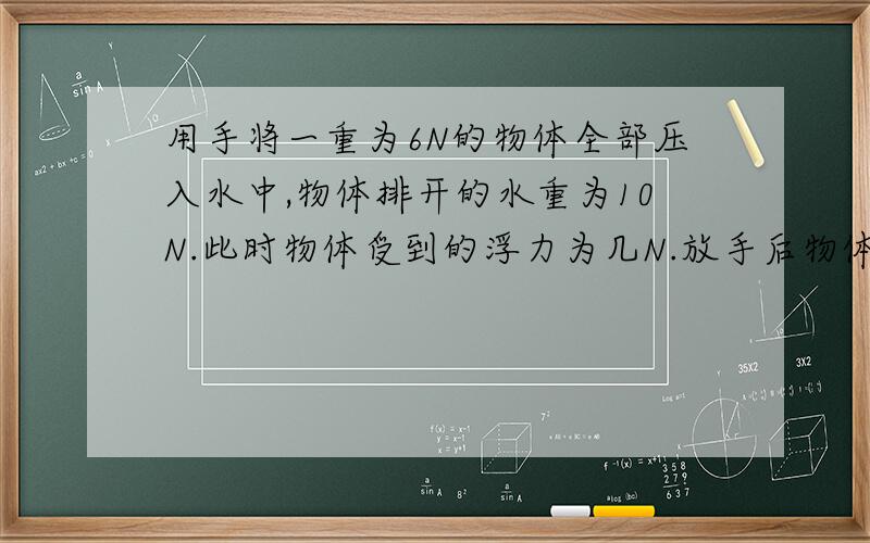 用手将一重为6N的物体全部压入水中,物体排开的水重为10N.此时物体受到的浮力为几N.放手后物体将(上浮,下