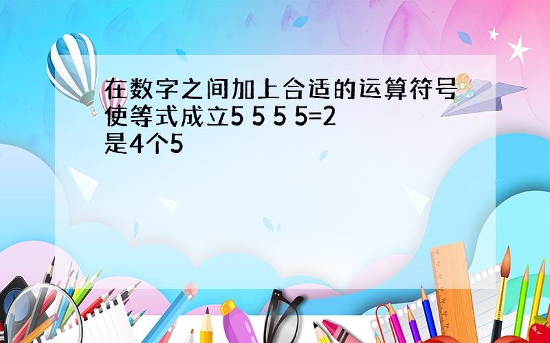 在数字之间加上合适的运算符号使等式成立5 5 5 5=2是4个5