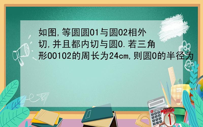 如图,等圆圆O1与圆O2相外切,并且都内切与圆O.若三角形OO1O2的周长为24cm,则圆O的半径为