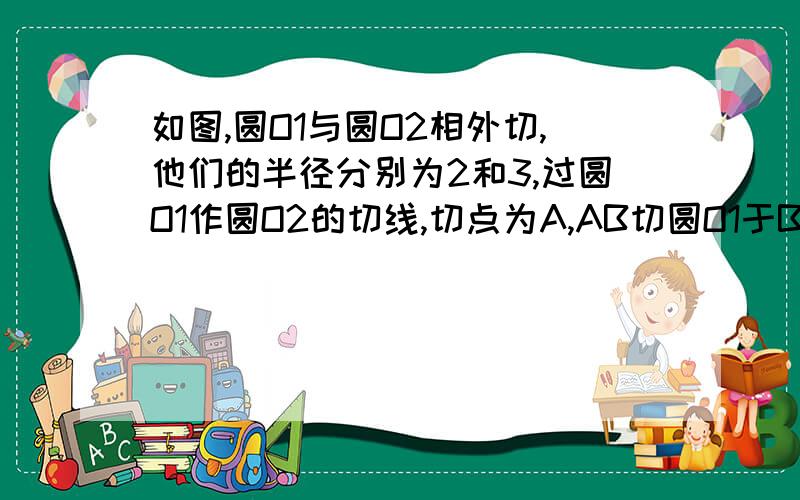 如图,圆O1与圆O2相外切,他们的半径分别为2和3,过圆O1作圆O2的切线,切点为A,AB切圆O1于B,求AB的长