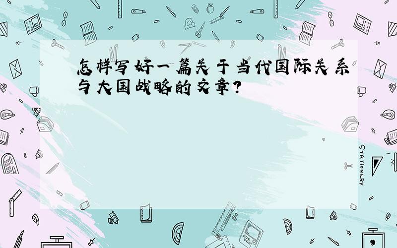 怎样写好一篇关于当代国际关系与大国战略的文章?