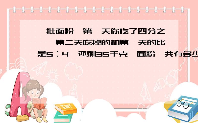 一批面粉,第一天你吃了四分之一,第二天吃掉的和第一天的比是5：4,还剩35千克,面粉一共有多少千克》?