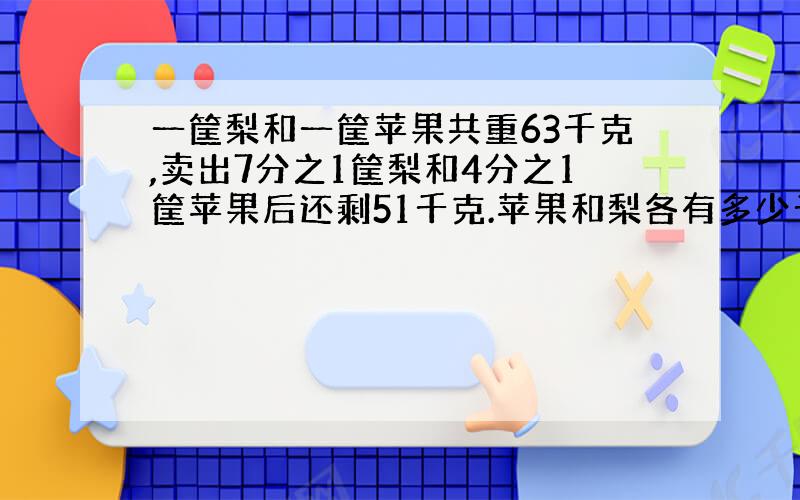 一筐梨和一筐苹果共重63千克,卖出7分之1筐梨和4分之1筐苹果后还剩51千克.苹果和梨各有多少千克?