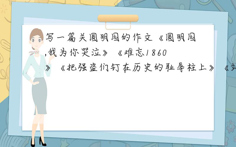 写一篇关圆明园的作文《圆明园,我为你哭泣》《难忘1860》《把强盗们钉在历史的耻辱柱上》《站在圆明园废墟上的思考》《让历