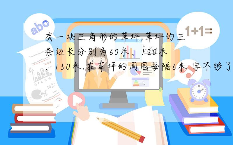 有一块三角形的草坪,草坪的三条边长分别为60米、120米、150米.在草坪的周围每隔6米 字不够了!