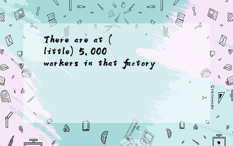 There are at (little) 5,000 workers in that factory