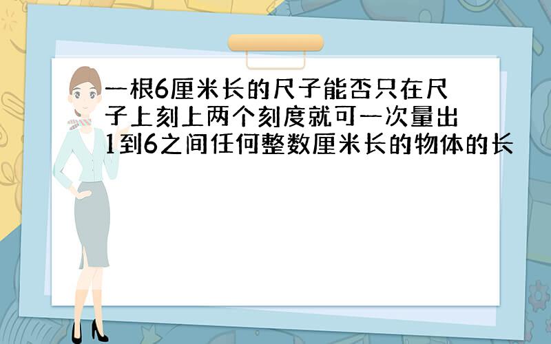 一根6厘米长的尺子能否只在尺子上刻上两个刻度就可一次量出1到6之间任何整数厘米长的物体的长