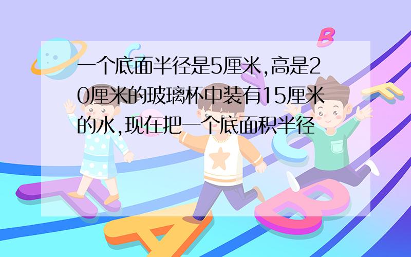 一个底面半径是5厘米,高是20厘米的玻璃杯中装有15厘米的水,现在把一个底面积半径