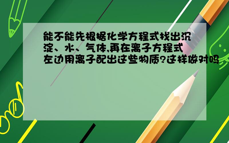 能不能先根据化学方程式找出沉淀、水、气体,再在离子方程式左边用离子配出这些物质?这样做对吗