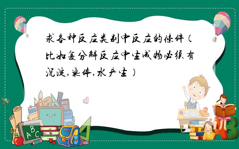 求各种反应类别中反应的条件（比如复分解反应中生成物必须有沉淀,气体,水产生）