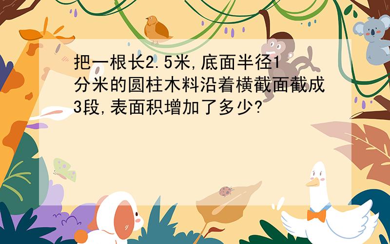 把一根长2.5米,底面半径1分米的圆柱木料沿着横截面截成3段,表面积增加了多少?