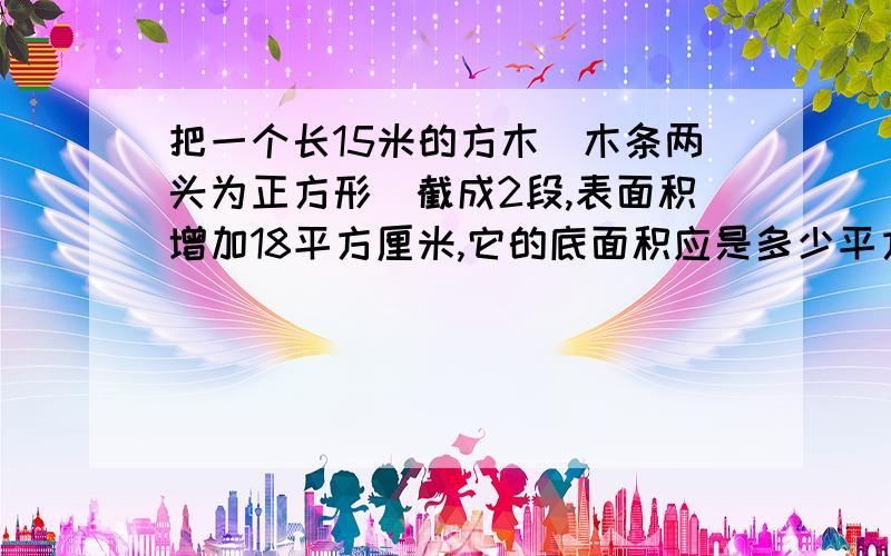 把一个长15米的方木(木条两头为正方形)截成2段,表面积增加18平方厘米,它的底面积应是多少平方厘米?