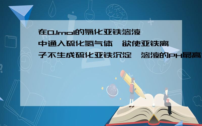 在0.1mol的氯化亚铁溶液中通入硫化氢气体,欲使亚铁离子不生成硫化亚铁沉淀,溶液的PH最高为多少?